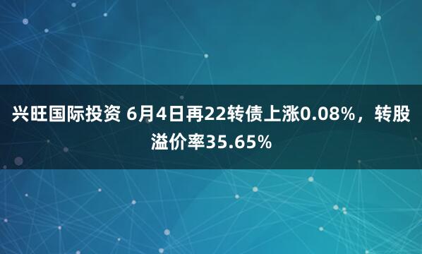 兴旺国际投资 6月4日再22转债上涨0.08%，转股溢价率35.65%