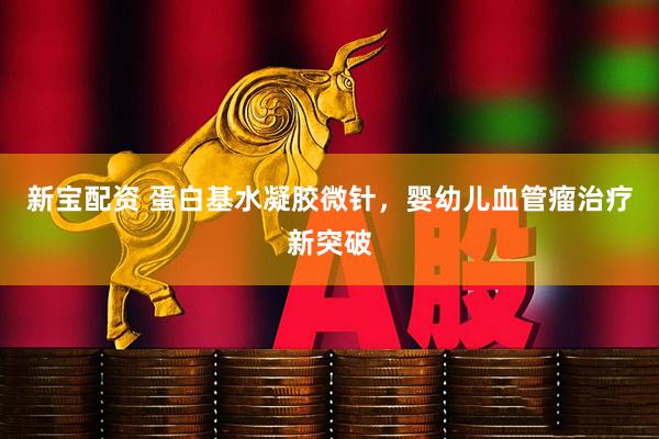 新宝配资 蛋白基水凝胶微针，婴幼儿血管瘤治疗新突破