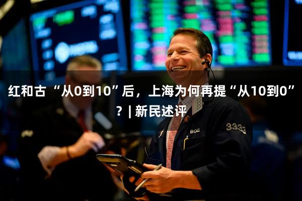 红和古 “从0到10”后，上海为何再提“从10到0”？| 新民述评