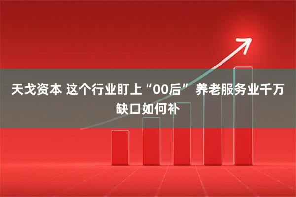 天戈资本 这个行业盯上“00后” 养老服务业千万缺口如何补