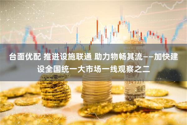 台面优配 推进设施联通 助力物畅其流——加快建设全国统一大市场一线观察之二