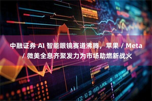 中融证券 AI 智能眼镜赛道沸腾，苹果 / Meta / 微美全息齐聚发力为市场助燃新战火