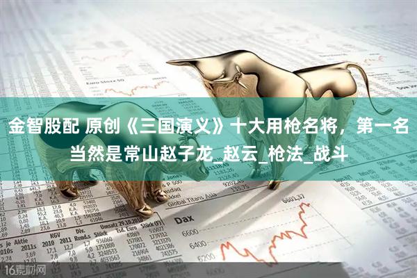 金智股配 原创《三国演义》十大用枪名将，第一名当然是常山赵子龙_赵云_枪法_战斗