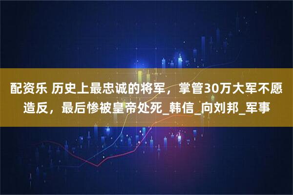 配资乐 历史上最忠诚的将军，掌管30万大军不愿造反，最后惨被皇帝处死_韩信_向刘邦_军事