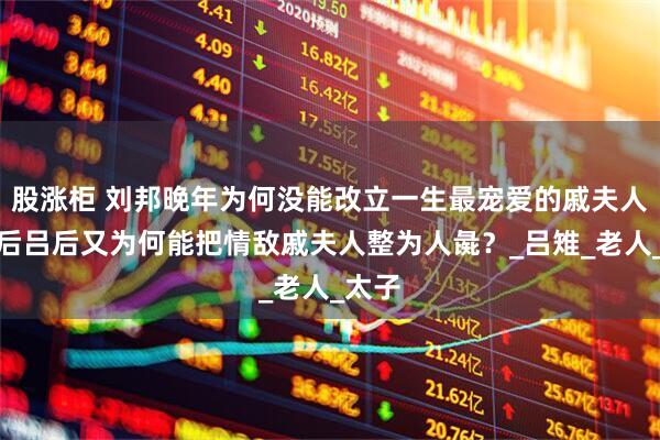 股涨柜 刘邦晚年为何没能改立一生最宠爱的戚夫人为皇后吕后又为何能把情敌戚夫人整为人彘？_吕雉_老人_太子