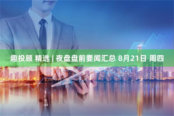 趣投顾 精选 | 夜盘盘前要闻汇总 8月21日 周四