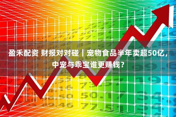 盈禾配资 财报对对碰｜宠物食品半年卖超50亿，中宠与乖宝谁更赚钱？