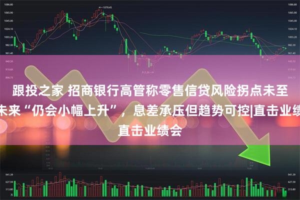 跟投之家 招商银行高管称零售信贷风险拐点未至，未来“仍会小幅上升”，息差承压但趋势可控|直击业绩会
