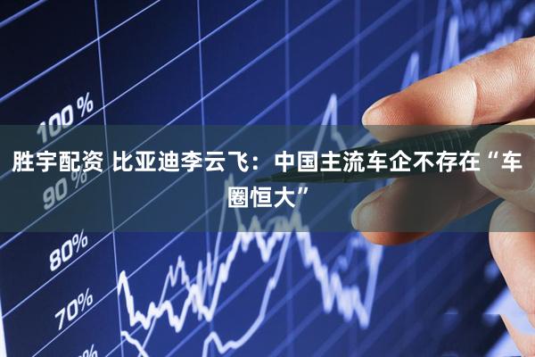 胜宇配资 比亚迪李云飞：中国主流车企不存在“车圈恒大”