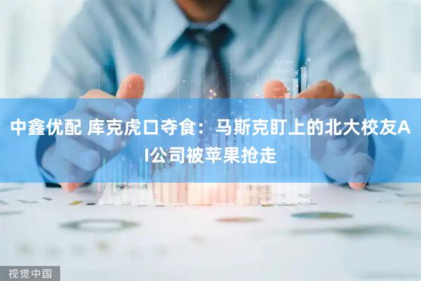 中鑫优配 库克虎口夺食：马斯克盯上的北大校友AI公司被苹果抢走