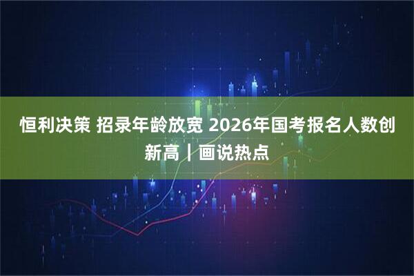 恒利决策 招录年龄放宽 2026年国考报名人数创新高｜画说热点