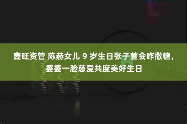 鑫旺资管 陈赫女儿 9 岁生日张子萱会咋撒糖，婆婆一脸慈爱共度美好生日