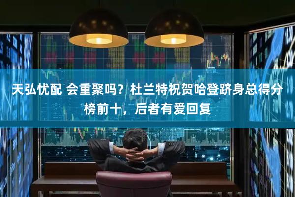 天弘忧配 会重聚吗？杜兰特祝贺哈登跻身总得分榜前十，后者有爱回复