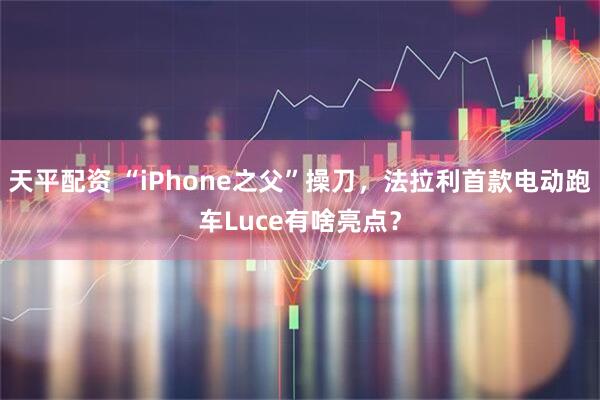 天平配资 “iPhone之父”操刀，法拉利首款电动跑车Luce有啥亮点？