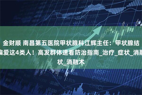 金财顺 南昌第五医院甲状腺科江辉主任：甲状腺结节偏爱这4类人！高发群体速看防治指南_治疗_症状_消融术